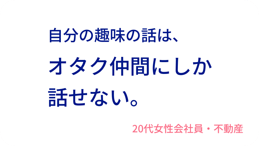 自分の趣味の話は、オタク仲間にしか話せない。20代女性会社員・不動産